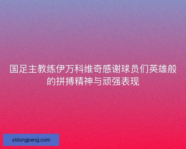 国足主教练伊万科维奇感谢球员们英雄般的拼搏精神与顽强表现